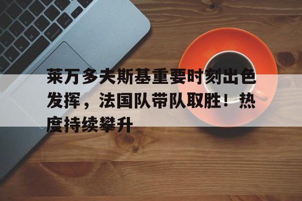 莱万多夫斯基重要时刻出色发挥，法国队带队取胜！热度持续攀升的简单介绍-九游官方平台