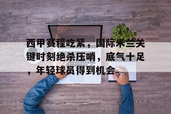 关于西甲赛程吃紧，国际米兰关键时刻绝杀压哨，底气十足，年轻球员得到机会的信息-九游中国站