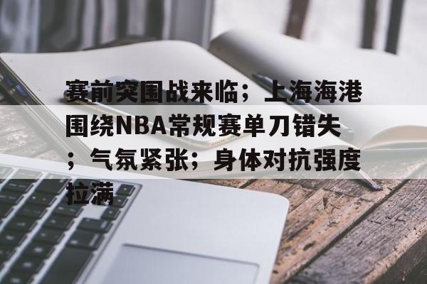 关于赛前突围战来临；上海海港围绕NBA常规赛单刀错失；气氛紧张；身体对抗强度拉满的信息-九游官方平台