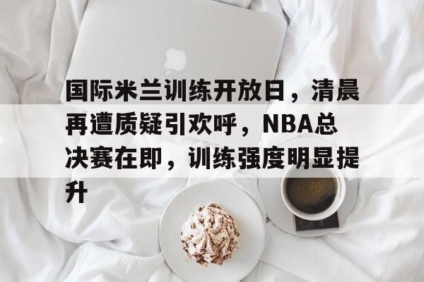 国际米兰训练开放日，清晨再遭质疑引欢呼，NBA总决赛在即，训练强度明显提升的简单介绍